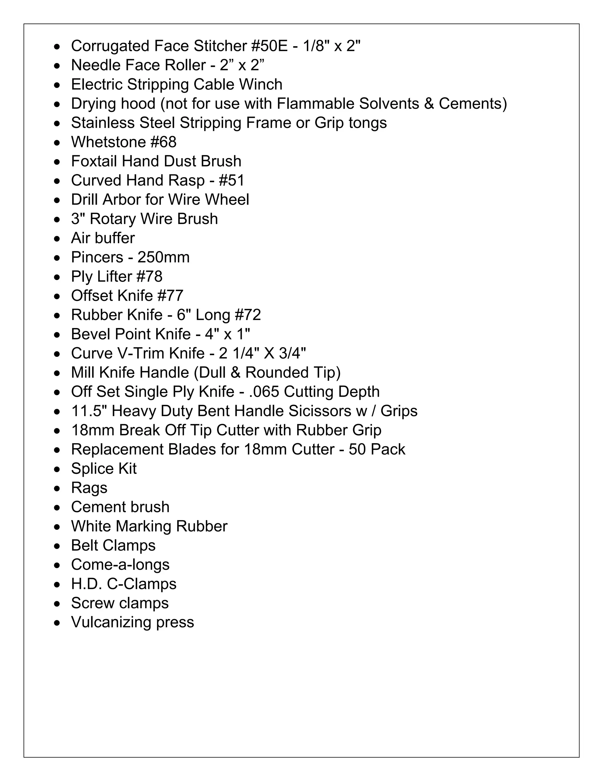  Corrugated Face Stitcher #50E - 1/8" x 2"
 Needle Face Roller - 2” x 2”
 Electric Stripping Cable Winch
 Drying hood (not for use with Flammable Solvents & Cements)
 Stainless Steel Stripping Frame or Grip tongs
 Whetstone #68
 Foxtail Hand Dust Brush
 Curved Hand Rasp - #51
 Drill Arbor for Wire Wheel
 3" Rotary Wire Brush
 Air buffer
 Pincers - 250mm
 Ply Lifter #78
 Offset Knife #77
 Rubber Knife - 6" Long #72
 Bevel Point Knife - 4" x 1"
 Curve V-Trim Knife - 2 1/4" X 3/4"
 Mill Knife Handle (Dull & Rounded Tip)
 Off Set Single Ply Knife - .065 Cutting Depth
 11.5" Heavy Duty Bent Handle Sicissors w / Grips
 18mm Break Off Tip Cutter with Rubber Grip
 Replacement Blades for 18mm Cutter - 50 Pack
 Splice Kit
 Rags
 Cement brush
 White Marking Rubber
 Belt Clamps
 Come-a-longs
 H.D. C-Clamps
 Screw clamps
 Vulcanizing press
 