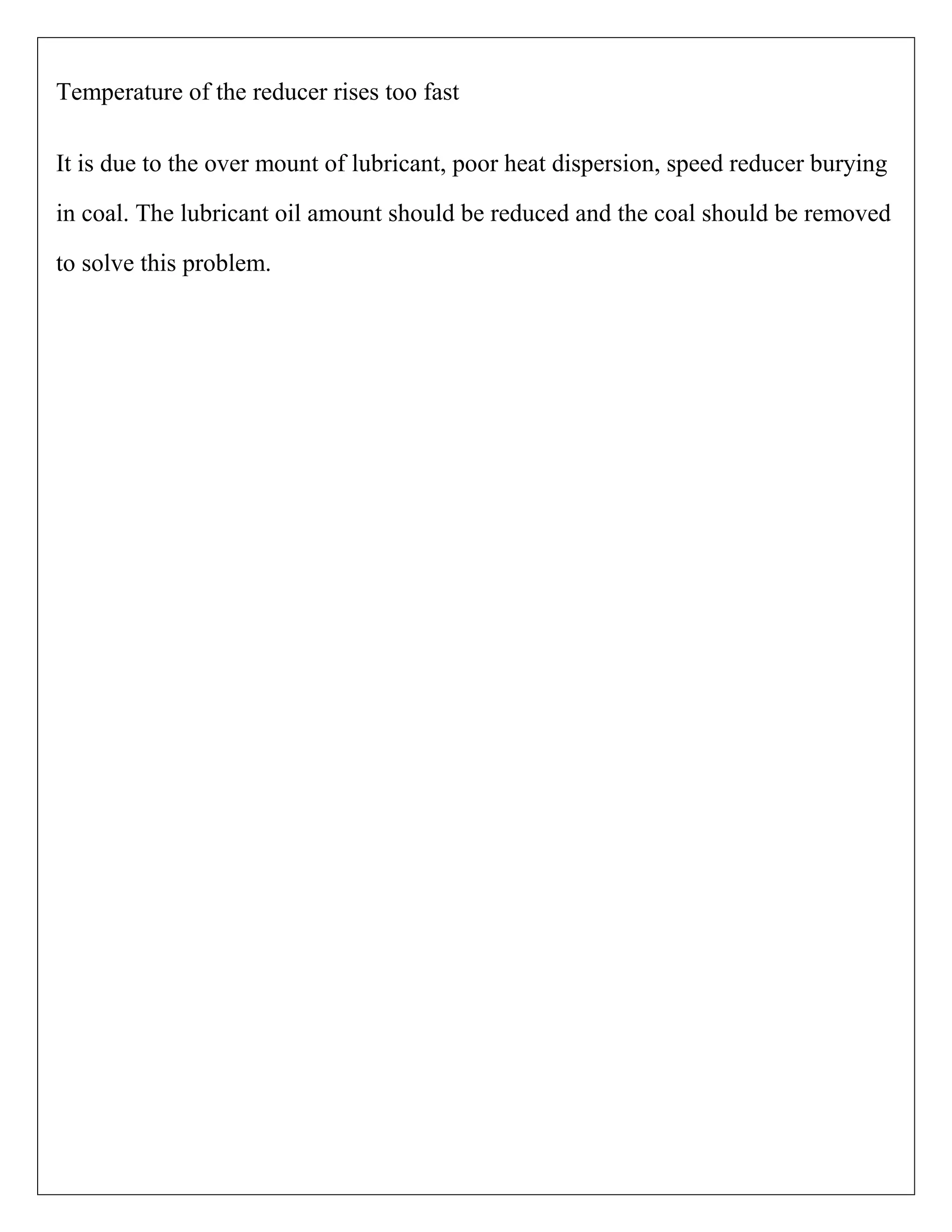 Temperature of the reducer rises too fast
It is due to the over mount of lubricant, poor heat dispersion, speed reducer burying
in coal. The lubricant oil amount should be reduced and the coal should be removed
to solve this problem.
 