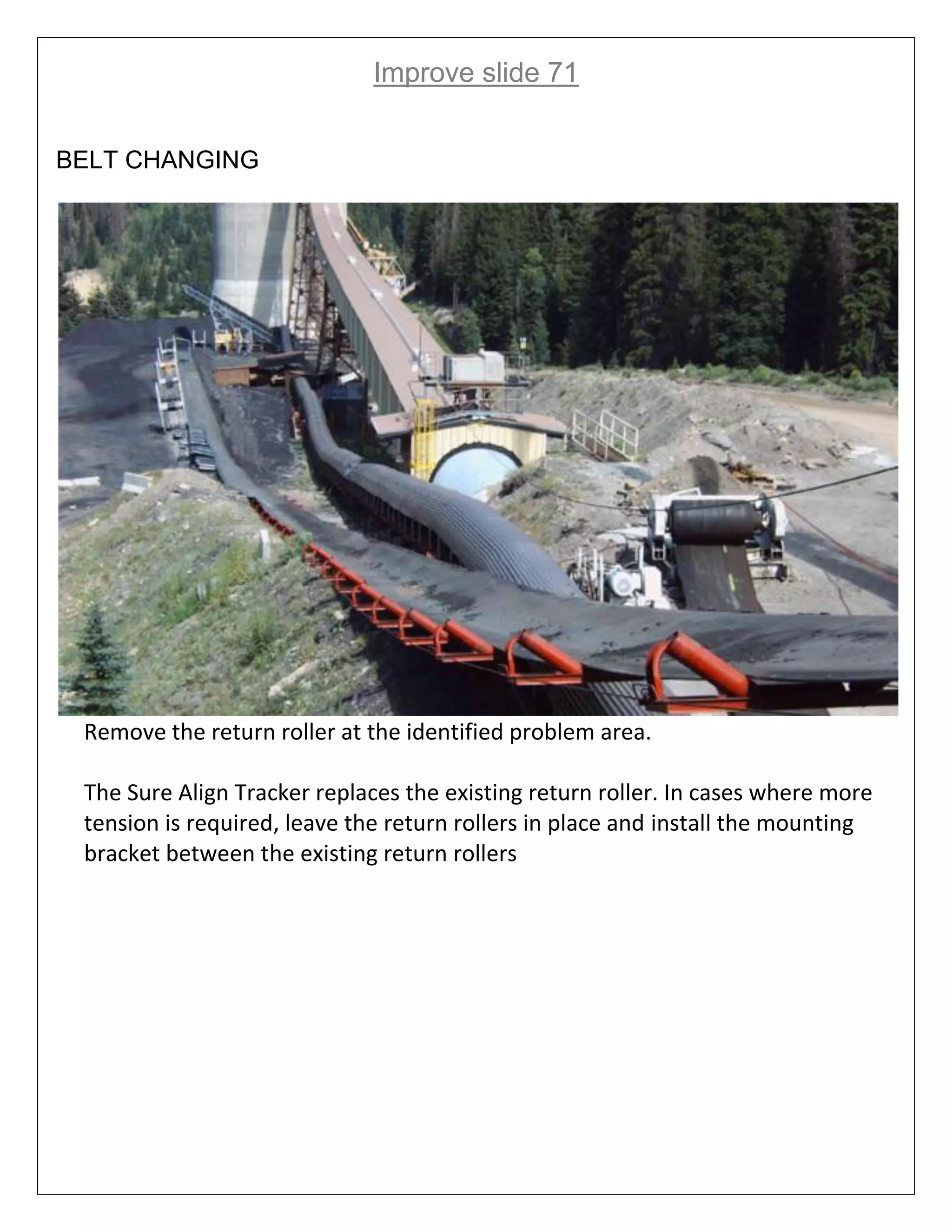 Improve slide 71
BELT CHANGING
Remove the return roller at the identified problem area.
The Sure Align Tracker replaces the existing return roller. In cases where more
tension is required, leave the return rollers in place and install the mounting
bracket between the existing return rollers
 