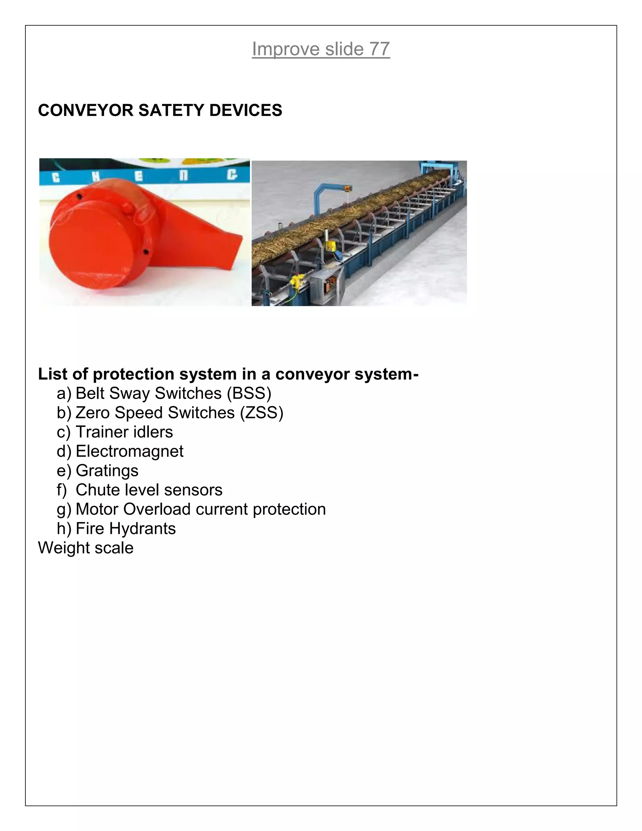 Improve slide 77
CONVEYOR SATETY DEVICES
List of protection system in a conveyor system-
a) Belt Sway Switches (BSS)
b) Zero Speed Switches (ZSS)
c) Trainer idlers
d) Electromagnet
e) Gratings
f) Chute level sensors
g) Motor Overload current protection
h) Fire Hydrants
Weight scale
 