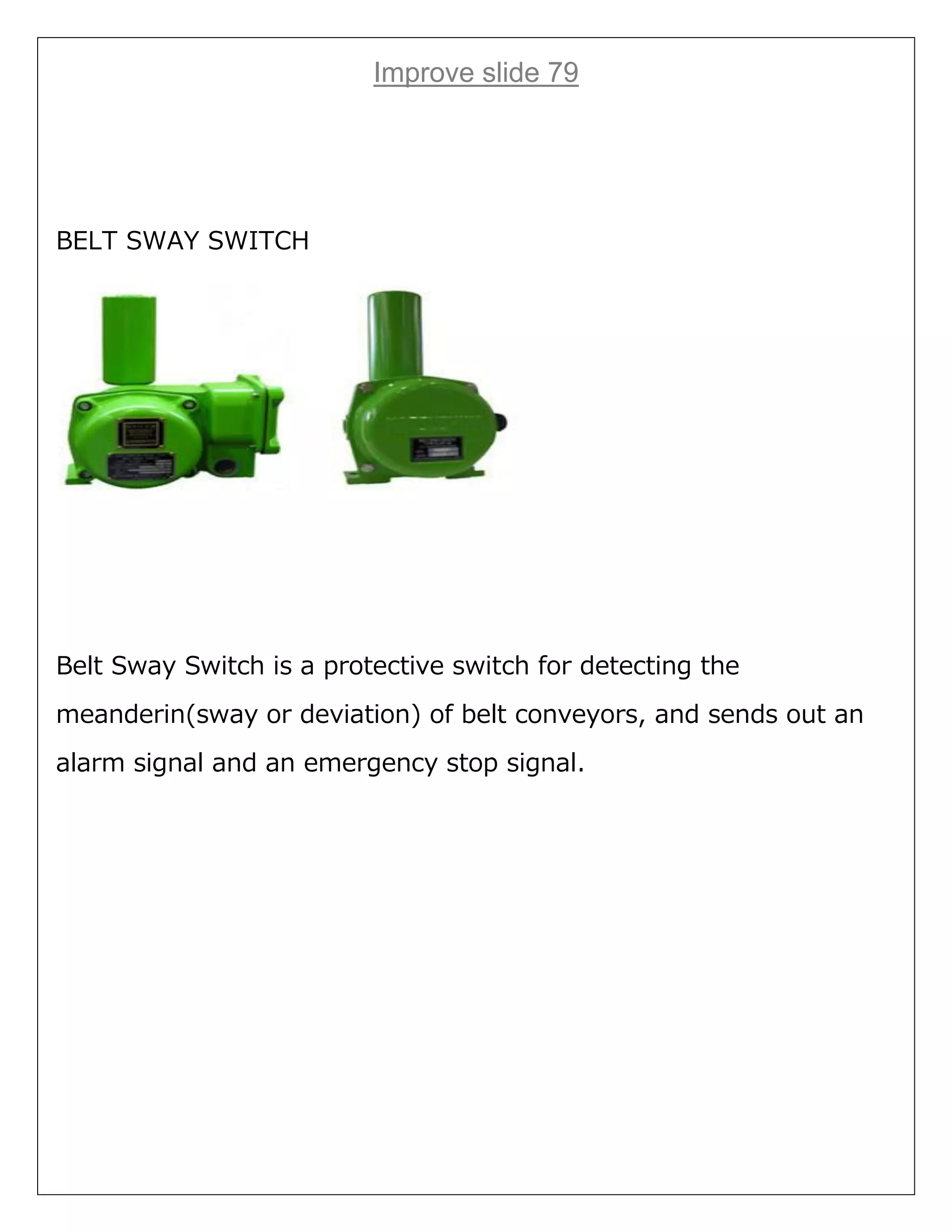 Improve slide 79
BELT SWAY SWITCH
Belt Sway Switch is a protective switch for detecting the
meanderin(sway or deviation) of belt conveyors, and sends out an
alarm signal and an emergency stop signal.
 