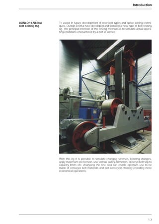 1.3
Introduction
To assist in future development of new belt types and splice joining techni-
ques, Dunlop-Enerka have developed and installed a new type of belt testing
rig. The principal intention of the testing methods is to simulate actual opera-
ting conditions encountered by a belt in service.
With this rig it is possible to simulate changing stresses, bending changes,
apply maximum pre-tension, use various pulley diameters, observe belt slip to
capacity limits etc. Analysing the test data can enable optimum use to be
made of conveyor belt materials and belt conveyors thereby providing more
economical operations.
DUNLOP-ENERKA
Belt Testing Rig
 