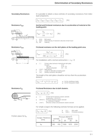 D.1
Détermination of Secondary Resistances
It is possible to obtain a close estimate of secondary resistances from indivi-
dual components.
Inertial and frictional resistances due to acceleration of material at the
loading point.
Frictional resistance on the skirt plates at the loading point area.
The length of the skirt plates should be not less than the acceleration
distance
Frictional Resistance due to belt cleaners.
For simple scrapers the following estimate formula can be applied:
Secondary Resistances
Resistance FAuf
Resistance FSch
Resistance FGr
Friction values for kR
FN = FAuf + FSch + FGr + FGb + FTr ( N )
Qm
FAuf = * ( v - v0 ) ( N )
3.6
v (m/s) Belt speed
v0 (m/s) Initial velocity of material in direction of belt travel
Qm (t/h Capacity
Qm
2
* ␮ l
FSch = * ( N )
330 * ␳ * ( v + v0 )2 b2
For installations with a normal construction v > v0 > 0
␮ ( - ) Friction value between material and skirt plate
for grain 0.25
for dry coal 0.35 - 0.4
for damp overburden 0.5 - 0.6
␳ ( t/m3 ) Bulk density
l ( m ) Length of sidewalls at loading point
b ( m ) Distance between skirt plates
lmin = v2 - vo
2 / ( 2 * g * ␮ )
FGr = ␮ * p * A ( N )
␮ ( - ) Friction factor between cleaner and belt
in general ␮ = 0.6 à 0.75
p ( N/mm2 ) Pressure between cleaner and belt
p = 0.03 bis 0.1 N/mm2
A ( mm2 ) Effective contact area between cleaner and belt
FGr = kR * B ( N )
vo
v
l
Racleur
Scraper Thickness
Pressure (N/mm2)
(mm)
normale élevée
15 20 20 25 30
kR 340 450 1500 1875 2250
␮ = 0.6 for small piece loads
␮ = 0.8 for heavy piece loads
B ( m ) Belt width
kR ( N/m ) Frictional resistance
Scraper
 