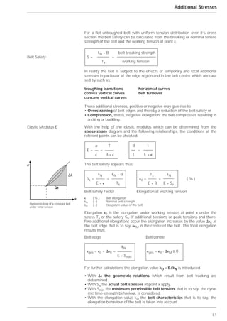 I.1
Additional Stresses
For a flat untroughed belt with uniform tension distribution over it’s cross
section the belt safety can be calculated from the breaking or nominal tensile
strength of the belt and the working tension at point x.
In reality the belt is subject to the effects of temporary and local additional
stresses in particular at the edge region and in the belt centre which are cau-
sed by such as:
troughing transitions horizontal curves
convex vertical curves belt turnover
concave vertical curves
These additional stresses, positive or negative may give rise to
• Overstraining of belt edges and thereby a reduction of the belt safety or
• Compression, that is, negative elongation; the belt compresses resulting in
arching or buckling.
With the help of the elastic modulus which can be determined from the
stress-strain diagram and the following relationships, the conditions at the
relevant points can be checked:
The belt safety appears thus:
Elongation ⑀0 is the elongation under working tension at point x under the
stress Tx or the safety Sx. If additional tensions or peak tensions and there-
fore additional elongations occur the elongation increases by the value ⌬⑀K at
the belt edge that is to say ⌬⑀M in the centre of the belt. The total elongation
results thus:
Belt edge Belt centre
For further calculations the elongation value kD = E/kN is introduced.
• With ⌬⑀ the geometric relations which result from belt tracking are
determined.
• With Sx the actual belt stresses at point x apply.
• With Smin the minimum permissible belt tension, that is to say, the dyna-
mic time-strength behaviour, is considered.
• With the elongation value kD the belt characteristics that is to say, the
elongation behaviour of the belt is taken into account.
Belt Safety
Elastic Modulus E
kN * B belt breaking strength
S = =
Tx working tension
␴ T B 1
E = = =
⑀ B * ⑀ T E * ⑀
kN kN * B Tx kN
Sx = = ⑀0 = = ( % )
E * ⑀ Tx E * B E * Sx
Belt safety Factor Elongation at working tension
⑀ ( % ) Belt elongation
kN ( - ) Nominal belt strength
kD ( - ) Elongation value of the belt
kN
⑀ges = ⑀0 + ⌬⑀K = ⑀ges = ⑀0 - ⌬⑀M ≥ 0
E * Smin
⌬⑀
⌬k
⑀
␴
Hysteresis loop of a conveyor belt
under initial tension
 