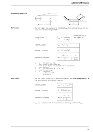I.3
Additional Stresses
The belt edges are examined to maintain Smin, that is to say actual belt ten-
sions present at discharge and tail.
The belt centre is checked to determine whether the total elongation ⑀ > 0
that is no buckling of the belt is expected.
Troughing Transition
Belt Edges
Belt Centre
l
S
␭
L
†† 1 zulässige Werte
Smin = siehe Seite .
††kD * ⑀ges
⑀ges = ⑀0 + ⌬⑀K
⑀0 = 1 / ( kD * SB )
† s2
*
2 1†s
⌬⑀K =††* ( -† )
†† L2† 2 3 * B
kD ( - ) Elongation value of belt
l ( mm ) Length of centre carrying idler
s ( mm ) Lenght of belt in contact with the side carrying idler roller
B ( mm ) Belt width
( - ) Arc measurement = ␲ * ␭° / 180
L ( mm ) Transition Length
SB ( - ) Safety factor
at discharge with T1
at tail with T4
␭
␭ ␭
⑀ges = ⑀0 - ⌬⑀M ≥ 0
⑀0 = 1 / ( kD * Smin )
s3
*
2
⌬⑀M =
3 * B * L2
␭
`
1 permissible values
= see Appendix I.2S
min
kD * ⑀ges
⑀ges = ⑀0 + ⌬⑀K
⑀0 = 1 / ( kD * SB )
s2
*
2 1 s
⌬⑀K = * ( – )
L2 2 3 * B
␭
Safety Factor
Total Elongation
Average Elongation
Additional Elongation
Total Elongation
Average Elongation
Additional Elongation
Smin ( - ) Safety factor with the lowest belt tension at discharge and tail with Tempty.
 