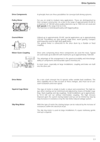 3.3
Drive Systems
In principle there are three possibilities for conveyor belt driving systems.
For use on small to medium duty applications. These are distinguished by
their compact construction. As a rule in the range of approximately 20 kW to
a maximum of 100 kW where pulley diameters up to 1400 mm are used and
belt speeds in the range 0.02 to 5 m/s.
The heat loss is minimal particularly with lagged pulleys.
Utilized up to approximately 30 kW, special applications up to approximately
120 kW. Possibilities are spur gearing, angle drive, worm gearing. Compact
and frequently used for light duty applications.
The geared motor is connected to the drive drum by a flexible or fixed
coupling.
Drive units comprising these three components are used the most. Typical
are work loads up to 600 kW with maximums up to approximately 1500 kW.
The advantage of this arrangement is the good accessibility and interchange-
ability of components and favourable spares inventory etc.
In most cases, especially on large installations, coupling and brake are built
into the drive unit.
As a rule a belt conveyor has to operate under variable load conditions. The
drive capability has to take account of these changes, also must run at con-
stant revolutions and even speed.
This type of motor is simple to build, is robust and economical. The high tor-
que when starting can be minimised and adjusted by means of flexible coup-
lings, fluid couplings and slip couplings. Small installations up to approximate-
ly 10-12 kW can run without intermediate coupling. The high stresses
imposed upon the system during loaded start-up can be limited by step by
step increases in resistance or by the Star Delta reduced voltage system.
With this type of motor the starting torque can be reduced by the increase of
resistances within the electrical circuit.
The slip ring motor is used on large installations if a quasi stationary gentle
start-up is required.
Drive Components
Pulley Motor
Geared Motor
Motor Gears Coupling
Drive Motor
Squirrel Cage Motor
Slip Ring Motor
Motor Coupling Gearbox
 