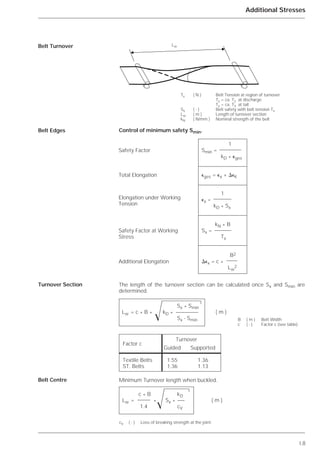 I.8
Additional Stresses
Control of minimum safety Smin.
The length of the turnover section can be calculated once Sx and Smin are
determined.
Minimum Turnover length when buckled.
Belt Turnover
Belt Edges
Turnover Section
Belt Centre
1
Smin =
kD * ⑀ges
⑀ges = ⑀x + ⌬⑀K
1
⑀x =
kD * Sx
kN * B
Sx =
Tx
B2
⌬⑀x = c *
Lw
2
Tx ( N ) Belt Tension at region of turnover
Tx = ca. T2 at discharge
Tx = ca. T3 at tail
Sx ( - ) Belt safety with belt tension Tx
Lw ( m ) Length of turnover section
kN ( N/mm ) Nominal strength of the belt
Sx * Smin
Lw = c * B * kD * ( m )
Sx - Smin
Factor c
Turnover
Guided Supported
Textile Belts 1.55 1.36
ST. Belts 1.36 1.13
Ί
c * B kD
Lw = * Sx * ( m )
1.4 cV
cV ( - ) Loss of breaking strength at the joint.
Ί
B ( m ) Belt Width
c ( - ) Factor c (see table)
Safety Factor
Total Elongation
Elongation under Working
Tension
Safety Factor at Working
Stress
Additional Elongation
Lw
 