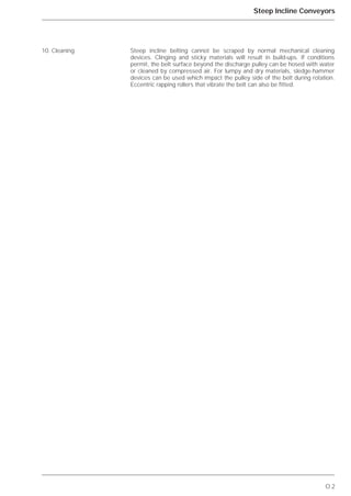O.2
Steep Incline Conveyors
Steep incline belting cannot be scraped by normal mechanical cleaning
devices. Clinging and sticky materials will result in build-ups. If conditions
permit, the belt surface beyond the discharge pulley can be hosed with water
or cleaned by compressed air. For lumpy and dry materials, sledge-hammer
devices can be used which impact the pulley side of the belt during rotation.
Eccentric rapping rollers that vibrate the belt can also be fitted.
10. Cleaning
 