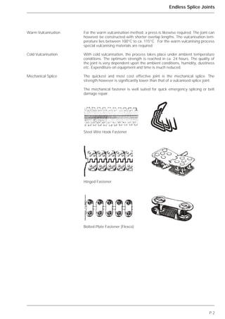 P.2
Endless Splice Joints
For the warm vulcanisation method, a press is likewise required. The joint can
however be constructed with shorter overlap lengths. The vulcanisation tem-
perature lies between 100°C to ca. 115°C. For the warm vulcanising process
special vulcanising materials are required.
With cold vulcanisation, the process takes place under ambient temperature
conditions. The optimum strength is reached in ca. 24 hours. The quality of
the joint is very dependent upon the ambient conditions, humidity, dustiness
etc. Expenditure on equipment and time is much reduced.
The quickest and most cost effective joint is the mechanical splice. The
strength however is significantly lower than that of a vulcanised splice joint.
The mechanical fastener is well suited for quick emergency splicing or belt
damage repair.
Warm Vulcanisation
Cold Vulcanisation
Mechanical Splice
Steel Wire Hook Fastener
Hinged Fastener
Bolted Plate Fastener (Flexco)
 