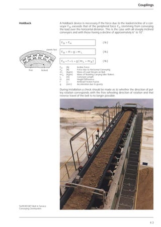 4.3
Couplings
A holdback device is necessary if the force due to the loaded incline of a con-
veyor FSt exceeds that of the peripheral force FH stemming from conveying
the load over the horizontal distance. This is the case with all steeply inclined
conveyors and with those having a decline of approximately 6° to 10°.
FSt (N) Incline Force
FH (N) Force due to Horizontal Conveying
m’L (Kg/m) Mass of Load Stream on Belt
m’R (Kg/m) Mass of Rotating Carrying Idler Rollers
L (m) Conveyor Length
H (m) Height Difference
f (-) Artificial Friction Factor
g (m/s2
) Acceleration due to gravity
During installation a check should be made as to whether the direction of pul-
ley rotation corresponds with the free wheeling direction of rotation and that
reverse travel of the belt is no longer possible.
Holdback
SUPERFORT Belt in Service
Conveying Overburden
FSt > FH ( N )
FSt = H * g * m’L ( N )
FH = f * L * g ( m’L + m’R ) ( N )
stands fast
free locked
 