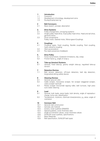 I
Index
1 Introduction
1.1 Foreword
1.2 Development chronology, development aims
1.3 Dunlop-Enerka test rig
2 Belt Conveyors
2.1 Basic sketch, concept, description
3. Drive Systems
3.1 Pulley arrangement, conveying systems
3.2 Single pulley head drive, Dual pulley head drive, Head and tail drive,
general criteria
3.3 Drive components
Pulley motor, Geared motor, Motor-gears-Couplings
4 Couplings
4.1 Coupling types, fixed coupling, flexible coupling, fluid coupling,
hydro dynamic coupling
4.2 Start-up procedure
4.3 Run back prevention (holdback)
5. Drive Pulley
5.1 Force transmission, Eytelwein limitations, slip, creep
5.2 Friction factor ␮, angle of wrap ␣
6. Take-up (tension) Systems
6.1 General, fixed take-up, gravity weight take-up, regulated take-up
tension
7 Detection Devices
7.1 Belt tension detection, off-track detection, belt slip detection,
longitudinal slitting safety device
8 Cleaning Devices
8.1 General, ground rules
8.2 Cable scraper, transverse scraper, fan scraper staggered scraper,
rotary scraper (vertical)
8.3 Rotary scraper (horizontal) rapping roller, belt turnover, high pres-
sure water cleaning
9 Load
9.1 General, bulk loads, piece loads, bulk density, angle of repose/sur-
charge, lump size, classification
9.2 Temperature, moisture, chemical characteristics, pH value, angle of
inclination
10 Conveyor Belt
10.1 General, belt construction
10.2 Carcase, ply material
10.3 Covers, cover qualities (DIN/ISO)
10.4 Special qualities, cover thickness ratio
10.5 Angle of inclination values, cover thickness values
10.6 DUNLOP cover qualities, specifications
10.7 Basic Materials
10.8 Belt specification, DUNLOP belt types
 