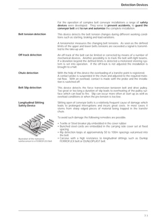 7.1
Detection Devices
For the operation of complex belt conveyor installations a range of safety
devices were developed. They serve to prevent accidents, to guard the
conveyor belt and to run and automize the complete installation.
This device detects the belt tension changes during different working condi-
tions such as starting, braking and load variations.
A tensiometer measures the changing belt tensions. As soon as the defined
limits of the upper and lower belts tensions are exceeded a signal is transmit-
ted to the take-up unit.
An off-track of the belt can be limited or corrected by means of a number of
mechanical devices. Another possibility is to track the belt with light beams.
If a deviation beyond the defined limits is detected a motorized steering sys-
tem is set into operation. If the off-track is not adjusted the installation is
brought to a halt.
With the help of this device the overloading of a transfer point is registered.
A contact probe is suspended in the chute and adjusted to the required mate-
rial flow. With an overload, contact is made with the probe and the installa-
tion is switched off.
This device detects the force transmission between belt and drive pulley.
Too great or too long a duration of slip leads to overheating of the pulley sur-
face which can lead to fire. Slip can occur more often at start up as well as
overload conditions or when the pre-tension is too low.
Slitting open of conveyor belts is a relatively frequent cause of damage which
leads to prolonged interruptions and incurs great costs. In most cases it
stems from sharp edged pieces of material being trapped in the transfer
chute.
To avoid such damage the following remedies are possible.
• Textile or Steel breaker ply embedded in the cover rubber
• Bunched steel cords are embedded in the carrying side cover set at fixed
spacing.
• Rip detection loops at approximately 50 to 100m spacings vulcanised into
the belt.
• Carcase with a high resistance to longitudinal slittings such as Dunlop
FERROFLEX belt or DUNLOPLAST belt.
Belt tension detection
Off track detection
Chute detection
Belt Slip detection
Longitudinal Slitting
Safety Device
Illustration of the transverse
reinforcement in a FERROFLEX Belt
 