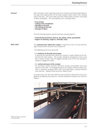 8.1
Cleaning Devices
Belt conveyors when operating need to be cleaned constantly depending on
the type and characteristics of the load residues which stick to the carrying
side of the belt. The return idlers get dirty which leads to further encrusting
of idlers and pulleys. The consequences are, amongst others:
• loss of load
• soiling of the installation
• damage to the belt
• off tracking of the belt
• damage to idlers
The belt cleaning requires special measures having regard to:
• material characteristics such as, dry, damp, sticky, granulated
• degree of cleaning, rough to `clinically’ clean
The material from which the scraper is made has to be in accord with the
type of belt and the material to be scraped off.
The following need to be observed:
• the hardness of the belt and scraper;
In general the material from which the scraper is made should not be har-
der than the belt surface. The scraper should be designed in such a way
that it makes contact with the biggest possible area of the belt, perhaps a
double or staggered scraper.
• the contact pressure of the scraper;
An excessive contact pressure increases energy consumption and wear
and tear of the belt. A small gap between the scraper and belt surface pro-
vides a sufficient cleaning effect with most bulk loads, causing minimum
wear and tear. Sliding friction becomes rolling friction.
In nearly every case the most effective and economic solution has to be esta-
blished, possibly by trial and error. Several well proven systems are listed as
follows.
General
Basic rules
TRIOFLEX Belt in operation
on Garland Idlers
 