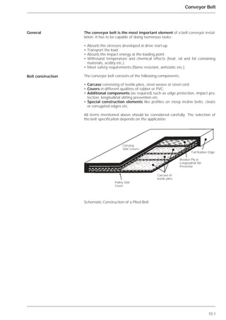 10.1
Conveyor Belt
The conveyor belt is the most important element of a belt conveyor instal-
lation. It has to be capable of doing numerous tasks:
• Absorb the stresses developed at drive start-up.
• Transport the load.
• Absorb the impact energy at the loading point.
• Withstand temperature and chemical effects (heat, oil and fat containing
materials, acidity etc.).
• Meet safety requirements (flame resistant, antistatic etc.).
The conveyor belt consists of the following components:
• Carcase consisting of textile plies, steel weave or steel cord.
• Covers in different qualities of rubber or PVC.
• Additional components (as required) such as edge protection, impact pro-
tection, longitudinal slitting prevention etc.
• Special construction elements like profiles on steep incline belts, cleats
or corrugated edges etc.
All items mentioned above should be considered carefully. The selection of
the belt specification depends on the application.
Schematic Construction of a Plied Belt
General
Belt construction
Carcase of
textile plies
Pulley Side
Cover
Breaker Ply or
Longitudinal Slit
Preventor
Carrying
Side Covers
Full Rubber Edge
 