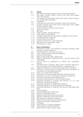II
Index
11 Design
11.1 Main data, belt speed, standard values, recommended values
11.2 Belt widths, standard widths, minimum belt width, idler arrange-
ment, idler spacing
11.3 Idler spacing (recommended values) idler rotation, idler roll diame-
ter, standard idler roll lengths L
11.4 Photograph
11.5 Cross sectional area of load, comparison various cross sections
11.6 Conveyor capacity, load stream volume, load stream mass, degree
of filling, reduction factor
11.7 Power requirement, electric motor type list
11.8 Adjustment factors
11.9 Belt types
11.10 Pulley diameters, standard diameters
11.11 Pulley rotation, pulley loading
11.12 Average surface pressure, transmission capability, start-up torque
11.13 Troughing transition, pulley lift
11.14 Convex vertical curve values
11.15 Concave vertical curve, curve co-ordinates
11.16 Belt turnover, turnover length, values
11.17 Horizontal curve, values
12 Basis of Calculation
12.1 Resistance to motion, main resistance, secondary resistance, slope
resistance, special resistances
12.2 Peripheral force FU (working), summation
12.3 Factor C (allowance for secondary resistance)
12.4 Fictitious friction factor f
12.5 Mass of rotating idler parts. Mass of belt
12.6 Mass of material load. Peripheral force FA (start-up) friction cut-off
material/belt
12.7 Start-up factor KA, acceleration aA, take-off time, acceleration
distance
12.8 Peripheral force FB (braking), delay, over-run distance, braking tor-
que of motor MM, drive power at pulley PT, motor power PM
12.9 Degree of efficiency ␮, nominal motor power (DIN) drive system
12.10 Distribution of drive power with head and tail drive, distribution of
drive power with dual pulley head drive
12.11 Factor x for various drive conditions
12.12 Distribution of drive power with dual pulley head and tail drive
12.13 Belt tensions T1 and T2. Belt tension correction, fixed take-up
12.14 Correction of belt tensions moveable take-up
12.15 Correction of belt tensions for minimum belt tensions
12.16 Sequential calculation to ascertain belt tensions T1 to T4, force
distribution, individual resistances
12.17 Sequential calculation for single pulley head drive
12.18 Sequential calculation for tail drive and tail drive braking
12.19 Sequential calculation for head and tail drive and dual pulley head
drive
12.20 Section loadings
12.21 Nominal belt strength, safety factor
12.22 Selection of belt type (criteria)
12.23 Selection of belt type (criteria continuation)
12.24 Selection of belt type (criteria continuation)
12.25 Belt reference to ascertain a belt type
12.26 Determination of fall energy at the loading point
12.27 Influence of stresses on belt selection
12.28 Photograph
12.29 Determination of troughing capabilities
12.30 Determination of cover thicknesses
12.31 Determination of take-up travel, values
 