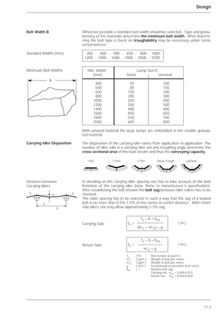 11.2
Design
Wherever possible a standard belt width should be selected. Type and granu-
lometry of the materials determine the minimum belt width. After determi-
ning the belt type a check on troughability may be necessary under some
circumstances.
With unsized material the large lumps are embedded in the smaller granula-
ted material.
The disposition of the carrying idler varies from application to application. The
number of idler rolls in a carrying idler set and troughing angle determine the
cross sectional area of the load stream and thus the conveying capacity.
In deciding on the carrying idler spacing one has to take account of the load
limitation of the carrying idler (note: Refer to manufacturer’s specification).
After establishing the belt tension the belt sag between idler rollers has to be
checked.
The roller spacing has to be selected in such a way that the sag of a loaded
belt is no more than 0.5%-1.5% of the centre to centre distance. With return
side idlers one may allow approximately 2-3% sag.
Belt Width B
Standard Widths (mm)
Minimum Belt Widths
Carrying Idler Disposition
Distance between
Carrying Idlers
300 - 400 - 500 - 650 - 800 - 1000
1200 - 1400 - 1600 - 1800 - 2000 - 2200
Min. Width Lump Size K
(mm) Sized Unsized
400 50 100
500 80 150
650 130 200
800 200 300
1000 250 400
1200 350 500
1400 400 600
1600 450 650
1800 550 700
2000 600 800
k
hTx Tx
lo
lu
Tx * 8 * hrel
lo = ( m )
(m’L + m’G) * g
Tx * 8 * hrel
lu = ( m )
m’G * g
Tx ( N ) Belt tension at point X
m’L ( kg/m ) Weight of load per metre
m’G ( kg/m ) Weight of belt per metre
g ( m/s2 ) Gravitational acceleration (9.81 m/s2)
hrel ( - ) Relative belt sag
Carrying run : hrel = 0.005-0.015
Return run : hrel = 0.020-0.030
Flat 2 Part 3 Part Deep Trough Garland
Carrying Side
Return Side
 