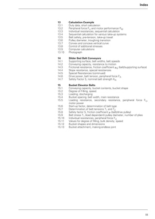 III
Index
13 Calculation Example
13.1 Duty data, short calculation
13.2 Peripheral force FU and motor performance PM
13.3 Individual resistances, sequential calculation
13.4 Sequential calculation for various take-up systems
13.5 Belt safety, pre-tension, take-up travel
13.6 Pulley diameter, troughing transition
13.7 Convex and concave vertical curve
13.8 Control of additional stresses
13.9 Computer calculations
13.10 Photograph
14 Slider Bed Belt Conveyors
14.1 Supporting surface, belt widths, belt speeds
14.2 Conveying capacity, resistance to motion
14.3 Frictional resistance, friction coefficient ␮G (belt/supporting surface)
14.4 Slope resistance, special resistances
14.5 Special Resistances (continued)
14.6 Drive power, belt tension, peripheral force FA
14.7 Safety Factor S, nominal belt strength KN
15 Bucket Elevator Belts
15.1 Conveying capacity, bucket contents, bucket shape
15.2 Degree of Filling, speed
15.3 Loading, discharging
15.4 Bucket spacing, belt width, main resistance
15.5 Loading resistance, secondary resistance, peripheral force FU,
motor power
15.6 Start-up factor, determination of belt type
15.7 Determination of belt tensions T1 and T2
15.8 Safety factor S, friction coefficient ␮ (belt/drive pulley)
15.9 Belt stress T1 (load dependent) pulley diameter, number of plies
15.10 Individual resistances, peripheral force FU
15.11 Values for degree of filling, bulk density, speed
15.12 Bucket shapes and dimensions
15.13 Bucket attachment, making endless joint
 