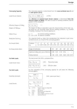 11.6
Design
The conveying capacity is determined from the cross-sectional area A and
the belt speed v (m/s).
The effective or nominal load stream volume is determined from the
effective degree of filling. This takes account of working conditions and the
gradient of the installation.
The degree of filling is dependent upon the characteristics of the load, e.g.,
the lump size, the surcharge angle and the working conditions, e.g, method
of loading, tracking or the reserve capacity etc.
␸1 = 1 for normal working conditions;
␸1 = 0.8 - 0.95 for adverse condition.
The reduction factor ␸2 takes into consideration the reduction in part cross-
sectional area A1 as a result of the conveying gradient.
The load stream Qm (t/h) is calculated thus:
For the calculation of the conveying capacity for unit loads the following
formula applies.
Conveying Capacity
Load Stream Volume
Effective Degree of Filling
Degree of Filling ␸1
Values for ␸1
Reduction Factor ␸2
for Smooth Belts
for Steep Incline Belts
For Bulk Loads
Load stream mass
For Unit Loads
Quantity conveyed
Load Stream
QV = A * v * 3600 * ␸ ( m3/h )
␸ = ␸1 * ␸2 ( - )
Gradient 2° 4° 6° 8° 10° 12° 14° 16° 18° 20° 22°
␸2 1.0 0.99 0.98 0.97 0.95 0.93 0.91 0.89 0.85 0.81 0.76
Qm = Qv * ␳ ( t/h ) Theoretical value
Qm = Qv * ␳ * ␸ ( t/h ) Effective value
3600 * v
Qst = ( St/h - pieces per hour )
lst + ast
mst * 3.6 * v
Qm = ( t/h )
lst + ast
QV ( m3/h ) Volume (values see Appendix)
with v = 1 m/s
v ( m/s ) Belt Speed
␳ ( t/m3 ) Bulk density (see Appendix)
mst ( kg ) Piece Weight
lst ( m ) Piece Length in direction of travel
ast ( m ) Spacing of pieces
Angle of inclination 15° 20° 25° 30° 35° 40°
Spharical rolling and coarse Material 0.89 0.81 0.70 0.56 – –
Sticky material 1.00 0.93 0.85 0.68 0.58 0.47
 