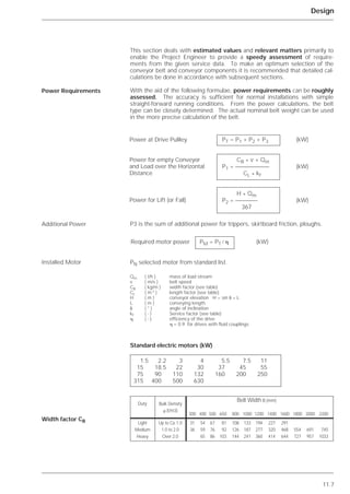 11.7
Design
This section deals with estimated values and relevant matters primarily to
enable the Project Engineer to provide a speedy assessment of require-
ments from the given service data. To make an optimum selection of the
conveyor belt and conveyor components it is recommended that detailed cal-
culations be done in accordance with subsequent sections.
With the aid of the following formulae, power requirements can be roughly
assessed. The accuracy is sufficient for normal installations with simple
straight-forward running conditions. From the power calculations, the belt
type can be closely determined. The actual nominal belt weight can be used
in the more precise calculation of the belt.
P3 is the sum of additional power for trippers, skirtboard friction, ploughs.
Standard electric motors (kW)
Power Requirements
Additional Power
Installed Motor
Width factor CB
PT = P1 + P2 + P3 (kW)
CB * v + Qm
P1 = (kW)
CL * kf
H * Qm
P2 = (kW)
367
Required motor power PM = PT / ␩ (kW)
Qm ( t/h ) mass of load stream
v ( m/s ) belt speed
CB ( kg/m ) width factor (see table)
CL ( m-1 ) length factor (see table)
H ( m ) conveyor elevation H = sin ␦ * L
L ( m ) conveying length
␦ ( ° ) angle of inclination
kf ( - ) Service factor (see table)
␩ ( - ) efficiency of the drive
␩ = 0.9 for drives with fluid couplings
1.5 2.2 3 4 5.5 7.5 11
15 18.5 22 30 37 45 55
75 90 110 132 160 200 250
315 400 500 630
Duty Bulk Density
␳ (t/m3)
Light
Medium
Heavy
Up to Ca.1.0
1.0 to 2.0
Over 2.0
31 54 67 81 108 133 194 227 291
36 59 76 92 126 187 277 320 468 554 691 745
65 86 103 144 241 360 414 644 727 957 1033
Belt Width B (mm)
300 400 500 650 800 1000 1200 1400 1600 1800 2000 2200
Power at Drive Pullley
Power for empty Conveyor
and Load over the Horizontal
Distance
Power for Lift (or Fall)
PN selected motor from standard list.
 
