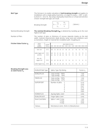 Belt Type
Nominal Breaking Strength
Number of Plies
Friction Value Factor cR
11.9
Design
This formula is to enable calculation of belt breaking strength and applies to
installations with a single pulley head drive, an angle of wrap ␣ = 200°, a safe-
ty factor S = 8 to 10. By using a dual pulley head drive or a head and tail drive
a lower strength belt type can result.
The nominal Breaking Strength kN is obtained by rounding up to the next
highest belt type.
The number of plies or thickness of carcase depends mainly on the belt
width, material characteristics (bulk density, lump size) and conditions such
as transitions, height of material fall, installation path, troughing etc.
cR PT
k = * ( N/mm )
cv v
98 74 59 45 37 30 25 21 18 16 15 14
69 52 41 32 26 21 17 15 13 12 10 9
62 46 37 28 23 18 15 13 12 10 9 8
57 43 34 26 21 17 14 12 11 9 8 8
53 40 32 25 20 16 13 11 10 9 8 7
DUNLOP Belt Type
DUNLOFLEX 2 ply overlap 100%
1 ply overlap 50%
1.00
0.50
TRIOFLEX 3 ply overlap 100%
2 ply overlap 67%
1.00
0.67
FERROFLEX Zig-Zag Splice Joint 0.90
DUNLOPLAST Finger Splice Joint 0.90
Steel Cord Belts Splice 1 and 2 step
3 step
4 step
Various Mechanical Joints: Refer to Manufacturer
1.00
0.95
0.90
SUPERFORT Number of plies 1
2
3
4
5
6
0.70
0.50
0.67
0.75
0.80
0.83
Splice Type Ply Rating Factor cv
Breaking Strength Loss
at Joint Factor Cv
Breaking Strength
0.15
0.25
0.30
0.35
0.40
bare, wet
rubber lagged, wet
and dirty
bare, dry,
lagged, wet
rubber lagged, dry
Friction
Value ␮
Belt Width B (mm)
300 400 500 650 800 1000 1200 1400 1600 1800 2000 2200
Drive
Pulley
Surface
 