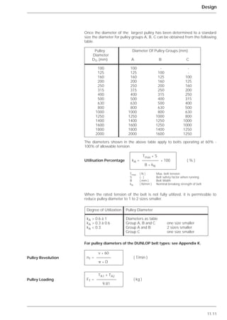 11.11
Design
Once the diameter of the largest pulley has been determined to a standard
size the diameter for pulley groups A, B, C can be obtained from the following
table.
The diameters shown in the above table apply to belts operating at 60% -
100% of allowable tension.
When the rated tension of the belt is not fully utilized, it is permissible to
reduce pulley diameter to 1 to 2 sizes smaller.
For pulley diameters of the DUNLOP belt types: see Appendix K.
Pulley Revolution
Pulley Loading
Pulley Diameter Of Pulley Groups (mm)
Diameter
DTr (mm) A B C
100 100 - -
125 125 100 -
160 160 125 100
200 200 160 125
250 250 200 160
315 315 250 200
400 400 315 250
500 500 400 315
630 630 500 400
800 800 630 500
1000 1000 800 630
1250 1250 1000 800
1400 1400 1250 1000
1600 1600 1250 1000
1800 1800 1400 1250
2000 2000 1600 1250
Tmax * S
kA = * 100 ( % )
B * kN
Tmax ( N ) Max. belt tension
S ( - ) Belt safety factor when running
B ( mm ) Belt Width
kN ( N/mm ) Nominal breaking strength of belt
Degree of Utilization Pulley Diameter
kA > 0.6 à 1 Diameters as table
kA > 0.3 à 0.6 Group A, B and C one size smaller
kA < 0.3 Group A and B 2 sizes smaller
Group C one size smaller
v * 60
nT = ( T/min )
␲ * D
TA1 + TA2
FT = ( kg )
9.81
Utilisation Percentage
 