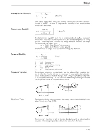 11.12
Design
With rubber lagged drive pulleys the average surface pressure limit is approxi-
mately 70 N/cm2. This limit is only reached on heavy drives and relatively
small pulley diameters.
The transmission capability pü is not to be confused with surface pressure!
The surface pressure is summary calculated, the belt bending stresses being
ignored. With high belt stresses the pulley diameter becomes too large
because of the low values for pü.
pü = 1600 - 2000 N/mm2 above ground
pü = 3000 - 3500 N/mm2 under ground
This formula is no longer used to determine the pulley diameter.
The distance between a terminal pulley and the adjacent fully troughed idler
set at either the head or tail end of a conveyor is know as the transition dis-
tance. In this distance the belt changes from a fully troughed to a flat profile
or vice versa respectively. The belt stretches additionally at its edge zone and
buckling in the middle of the belt is also possible.
To relieve the belt and edge stresses, the pulley may be raised slightly to the
value h (mm) (see Page 11.13).
The necessary transition length for tension distribution with or without pulley
elevation when designing can be estimated or taken from the table.
Average Surface Pressure
Transmission Capability
Torque at Start-Up
Troughing Transition
Elevation of Pulley
TA1 + TA2
pT = ( N/cm2 )
D * B
360 * FU
pü = ( N/mm2 )
␲ * D * ␣ * B
FA * D
MA = ( Nm )
2 * 1000
D ( mm ) Pulley diameter
B ( mm ) Belt width
FA ( N ) Peripheral force at start-up
␣ ( ° ) Angle of wrap
v ( m/s ) Speed
FU ( N ) Peripheral force when running
LM
Lred
l
h
S
␭
L
1
 