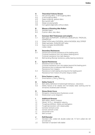 IV
Index
A Theoretical Volume Stream
A.1 Flat carrying idlers, 2 roll troughing idlers
A.2 3 roll troughing idlers
A.3 Deep troughing, garland idlers
A.4 Box section belt
A.5 Steep conveying belts
A.6 Corrugated edge belts without cleats
B Masses of Rotating Idler Rollers
B.1 Standard idlers
B.2 Cushion idlers, disc idlers
C Conveyor Belt Thicknesses and weights
C.1 Belt types SUPERFORT, STARFLEX, DUNLOFLEX, TRIOFLEX,
FERROFLEX
C.2 Steep incline belts CHEVRON, HIGH-CHEVRON, MULTIPROF
C.3 Slider bed belts, DUNLOPLAST belts
C.4 Steel cord belts SILVERCORD
rubber cleats
D Secondary Resistances
D.1 Inertial and frictional resistance at the loading point
Frictional resistance from skirt plates (loading point)
Frictional resistance from belt cleaners
D.2 Belt bending (flexing) resistance, pulley bearing resistance
E Special Resistances
E.1 Resistance due to idler tilt
Frictional resistance from skirt plates beyond the loading point
Resistance due to sideways load discharge
Resistance from trippers
E.2 Resistance to belt sealing strip beyond the loading point
Resistance from motion of bunker drag-out belts
F Drive Factors c1 and c2
F.1 Drive factors c1 and c2 value e␮a
G Safety Factor S
G.1 Belt safety (definition) time/strength behaviour, reductions
G.2 Safety factors S for steady and non-steady state working and for
temporary localised peak stresses
H Stress-Strain Curve
H.1 Elongation characteristics (hysteresis curve)
H.2 Stress-strain curve (diagram)
I Additional Stresses
I.1 Belt safety, elastic modulus
I.2 Values for Smin, elongation value kD
I.3 Troughing transition: safety and elongation
I.4 Troughing transition with raised pulley
I.5 Concave vertical curves
I.6 Convex vertical curves
I.7 Horizontal curve
I.8 Belt turnover
J Roll Diameter
J.1 Standard rolls, coiled roll, double coiled roll, `S’ form coiled roll, roll
on oval core
J.2 Diameter of standard rolls (table)
 