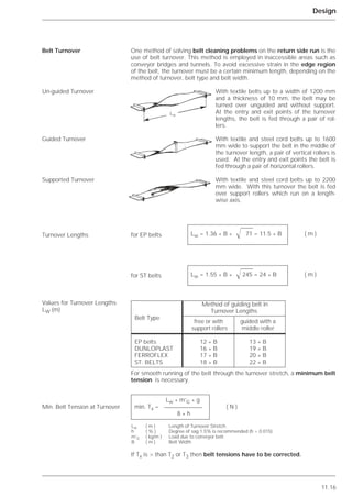 11.16
Design
One method of solving belt cleaning problems on the return side run is the
use of belt turnover. This method is employed in inaccessible areas such as
conveyor bridges and tunnels. To avoid excessive strain in the edge region
of the belt, the turnover must be a certain minimum length, depending on the
method of turnover, belt type and belt width.
With textile belts up to a width of 1200 mm
and a thickness of 10 mm, the belt may be
turned over unguided and without support.
At the entry and exit points of the turnover
lengths, the belt is fed through a pair of rol-
lers.
With textile and steel cord belts up to 1600
mm wide to support the belt in the middle of
the turnover length, a pair of vertical rollers is
used. At the entry and exit points the belt is
fed through a pair of horizontal rollers.
With textile and steel cord belts up to 2200
mm wide. With this turnover the belt is fed
over support rollers which run on a length-
wise axis.
For smooth running of the belt through the turnover stretch, a minimum belt
tension is necessary.
If Tx is > than T2 or T3 then belt tensions have to be corrected.
Belt Turnover
Un-guided Turnover
Guided Turnover
Supported Turnover
Turnover Lengths
Values for Turnover Lengths
LW (m)
Min. Belt Tension at Turnover
Lw * m’G * g
min. Tx = ( N )
8 * h
Lw ( m ) Length of Turnover Stretch
h ( % ) Degree of sag 1.5% is recommended (h = 0.015)
m’G ( kg/m ) Load due to conveyor belt
B ( m ) Belt Width
Lw
Lw = 1.36 * B * ͱ 71 = 11.5 * B ( m )
Lw = 1.55 * B * ͱ245 = 24 * B ( m )
Method of guiding belt in
Turnover Lengths
Belt Type
free or with guided with a
support rollers middle roller
EP belts 12 * B 13 * B
DUNLOPLAST 16 * B 19 * B
FERROFLEX 17 * B 20 * B
ST. BELTS 18 * B 22 * B
for EP belts
for ST belts
 