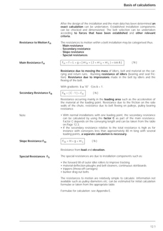 12.1
Basis of calculations
After the design of the installation and the main data has been determined an
exact calculation can be undertaken. Established installation components
can be checked and dimensioned. The belt selection can be undertaken
according to forces that have been established and other relevant
criteria.
The resistances to motion within a belt installation may be categorised thus:
- Main resistance
- Secondary resistance
- Slope resistance
- Special resistances
Resistance due to moving the mass of idlers, belt and material on the car-
rying and return runs. Running resistance of idlers (bearing and seal fric-
tion). Resistance due to impressions made in the belt by idlers and the
flexing of the belt.
With gradients ␦ ≤ 18° Cos ␦ = 1.
Resistance occurring mainly in the loading area such as the acceleration of
the material at the loading point. Resistance due to the friction on the side
walls of the chute, resistance due to belt flexing on pulleys, pulley bearing
resistance.
• With normal installations with one loading point, the secondary resistance
can be calculated by using the factor C as part of the main resistance.
Factor C depends on the conveying length and can be taken from the table
on Page 12.3.
• If the secondary resistance relative to the total resistance is high as for
instance with conveyors less than approximately 80 m long with several
loading points, a separate calculation is necessary.
Resistance from load and elevation.
The special resistances are due to installation components such as:
• the forward tilt of outer idler rollers to improve tracking
• material deflection ploughs and belt cleaners, continuous skirtboards
• trippers (throw-off carriages)
• bunker drag out belts
The resistances to motion are relatively simple to calculate. Information not
available such as pulley diameters etc. can be estimated for initial calculation
formulae or taken from the appropriate table.
Formulae for calculation: see Appendix E.
Resistance to Motion FH
Main Resistance FH
Secondary Resistance FN
Note
Slope Resistance FSt
Special Resistances FS
FH = f * L * g * [ m’R + ( 2 * m’G + m’L ) * cos ␦ ] ( N )
FN = ( C - 1 ) * FH ( N )
FSt = H * g * m’L ( N )
 