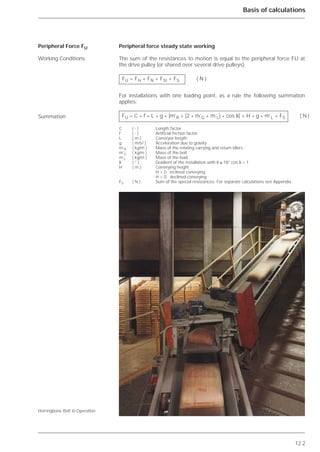 12.2
Basis of calculations
Peripheral force steady state working
The sum of the resistances to motion is equal to the peripheral force FU at
the drive pulley (or shared over several drive pulleys).
For installations with one loading point, as a rule the following summation
applies:
Peripheral Force FU
Working Conditions
Summation
Herringbone Belt in Operation
FU = FH + FN + FSt + FS ( N )
FU = C * f * L * g * [m’R + (2 * m’G + m’L) * cos ␦] + H * g * m’L + FS ( N )
C ( - ) Length factor
f ( - ) Artificial friction factor
L ( m ) Conveyor length
g ( m/s2 ) Acceleration due to gravity
m’R ( kg/m ) Mass of the rotating carrying and return idlers
m’G ( kg/m ) Mass of the belt
m’L ( kg/m ) Mass of the load
␦ ( ° ) Gradient of the installation with ␦ ≤ 18° cos ␦ = 1
H ( m ) Conveying height
H > 0 inclined conveying
H < 0 declined conveying
FS ( N ) Sum of the special resistances. For separate calculations see Appendix.
 