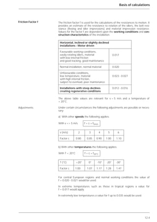 12.4
Basis of calculations
The friction factor f is used for the calculations of the resistances to motion. It
provides an estimate of the resistance to rotation of the idlers, the belt resi-
stance (flexing and idler impressions) and material impression resistance.
Values for the factor f are dependent upon the working conditions and con-
struction characteristics of the installation.
The above table values are relevant for v = 5 m/s and a temperature of
+ 20°C.
Under certain circumstances the following adjustments are possible or neces-
sary:
a) With other speeds the following applies:
b) With other temperatures the following applies:
For central European regions and normal working conditions the value of
f = 0.020 - 0.021 would be used.
In extreme temperatures such as those in tropical regions a value for
f = 0.017 would apply.
In extremely low temperatures a value for f up to 0.035 would be used.
Friction Factor f
Adjustments
Horizontal, inclined or slightly declined
installations - Motor driven
Favourable working conditions,
easily rotating idlers, material 0.017
with low internal friction
and good tracking, good maintenance
Normal installation, normal material 0.020
Unfavourable conditions,
low temperature, material 0.023 - 0.027
with high internal friction,
subject to overload, poor maintenance
Installations with steep declines 0.012 - 0.016
creating regenerative conditions
With v <> 5 m/s f = c * f5m/s
v (m/s) 2 3 4 5 6
Factor c 0.80 0.85 0.90 1.00 1.10
With T < 20°C f = c * f20°C
T (°C) +20° 0° -10° -20° -30°
Factor c 1.00 1.07 1.17 1.28 1.47
 