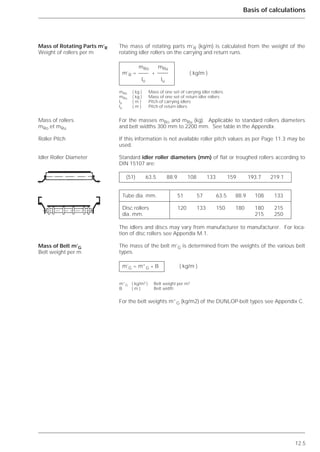 12.5
Basis of calculations
The mass of rotating parts m’R (kg/m) is calculated from the weight of the
rotating idler rollers on the carrying and return runs.
For the masses mRO and mRu (kg). Applicable to standard rollers diameters
and belt widths 300 mm to 2200 mm. See table in the Appendix.
If this information is not available roller pitch values as per Page 11.3 may be
used.
Standard idler roller diameters (mm) of flat or troughed rollers according to
DIN 15107 are:
The idlers and discs may vary from manufacturer to manufacturer. For loca-
tion of disc rollers see Appendix M.1.
The mass of the belt m’G is determined from the weights of the various belt
types.
For the belt weights m”G (kg/m2) of the DUNLOP-belt types see Appendix C.
Mass of Rotating Parts m’R
Weight of rollers per m
Mass of rollers
mRo et mRu
Roller Pitch
Idler Roller Diameter
Mass of Belt m’G
Belt weight per m
mRo mRu
m’R = + ( kg/m )
lo lu
mRo ( kg ) Mass of one set of carrying idler rollers
mRu ( kg ) Mass of one set of return idler rollers
lo ( m ) Pitch of carrying idlers
lu ( m ) Pitch of return idlers
(51) 63.5 88.9 108 133 159 193.7 219.1
Tube dia. mm. 51 57 63.5 88.9 108 133
Disc rollers 120 133 150 180 180 215
dia. mm. 215 250
m’G = m”G * B ( kg/m )
m”G ( kg/m2 ) Belt weight per m2
B ( m ) Belt width
 