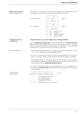 12.6
Basis of calculations
The load m’L is derived from the cross sectional area of the bulk load stream
Qm alternatively with piece loads, from the weight of one piece.
Peripheral force FA in a non-steady state running condition
At the breakaway and start-up of a loaded installation, the inertial resistan-
ces to motion of the masses to be moved, have to be overcome. The belt
stresses during acceleration have to be kept to a minimum. The initial pulley
peripheral force at start-up must not exceed a certain value.
• The maximum peripheral force FA should not be greater than approx (1.3 to
1.5) * Fu, the steady state running peripheral force.
• In order to accelerate the masses on the conveying length, a force equiva-
lent to a minimum of 20% of the motional resistances should be available.
• The peripheral force FA should be applied to the belt over such a period of
time that the installation is maintained at almost a steady state and so acce-
lerates with minimum additional dynamic forces.
• At start-up with acceleration aA and peripheral for FA one should seek to
ascertain the friction cut-off value between material and belt ( perhaps also
when braking)
Mass of the Load m’L
Material weight per m
Peripheral Force FA
at Start-Up
Recommendations
Friction cut-off
Material Belt
Qm
m’L = ( kg/m )
3.6 * v
mst
m’L = ( kg/m )
lst + ast
Qm ( t/h ) Loadstream mass
v ( m/s ) Belt speed
mst ( kg ) Weight of each piece
lst ( m ) Length of each piece
ast ( m ) Spacing of pieces
aA ≤ ( ␮1 * cos ␦max - sin ␦max ) * g ( m/s2 )
␦ ( ° ) angle of slope of the installation
␦ > 0 inclined conveyors
␦ < 0 declined conveyors
␮1 ( - ) friction value belt/material
␮1 = 0.5 à 0.7
aA ( m/s2 ) acceleration (calculationl, see Page 12.7)
For bulk loads
For unit loads
 