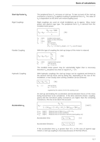 12.7
Basis of calculations
The peripheral force FU increases at start-up. To take account of the start-up
resistances a factor kA is applied resulting in peripheral force FA. The value of
kA is dependent on the drive unit motor/coupling used.
Rigid couplings are used on small installations up to approx. 30kw motor
power and squirrel cage type. The peripheral force FA is derived from the
installed motor power.
With this type of coupling the start-up torque of the motor is reduced.
The installed motor power may be substantially higher than is necessary
therefore FA should be less than or equal to FU * 2.5.
With hydraulic couplings the start-up torque can be regulated and limited to
the desired start-up factor and by doing this, depending on the size of the
installation, a near steady state running condition can be achieved.
At start-up and braking the acceleration and deceleration forces of the mass
being moved have to be considered. If the drive elements (motor, coupling,
gears) and the non-driven pulley resistances are higher than the remaining
resistances, this has to be taken into account.
If the acceleration time tA is greater than 10 s, in the case of squirrel cage
motors a start-up coupling is necessary because of thermal effects.
Start-Up Factor kA
Rigid Couplings
Flexible Coupling
Hydraulic Coupling
Acceleration aA
PN * ␩ * 1000
FA = kA * ( N )
v
PN ( kW ) installed motor power
␩ ( - ) degree of drive efficiency
v ( m/s ) speed
kA ( - ) start-up factor
KA = 2.0 to 2.2
if FA > FU * 2.5 then FA should = 2.5 * FU, (cut-off torque)
PN
FA = kA * FU * ( N )
PM
FA = kA * FU ( N )
kA ( - ) start-up factor,
kA = 1.2 to 1.5
regulated by the volume of oil in the working circuit.
FA - FU
aA = ( m/s2 )
L * ( m’Red + 2 * m’G + m’L ) + ⌺m’Ared + ⌺m’red
m’Red ( kg/m ) Reduced mass of idlers m’Red ≈ 0.9 * m’R
m’Ared ( kg/m ) Reduced mass of drive elements
m’red ( kg/m ) Reduced mass of non-driven elements (bend pulleys etc)
tA = v / aA ( s )
sA = v * tA / 2 ( m )
Acceleration time
Acceleration Distance
PM ( kW ) required motor power
kA ( - ) start-up factor,
kA = 1.2 to 1.6
 