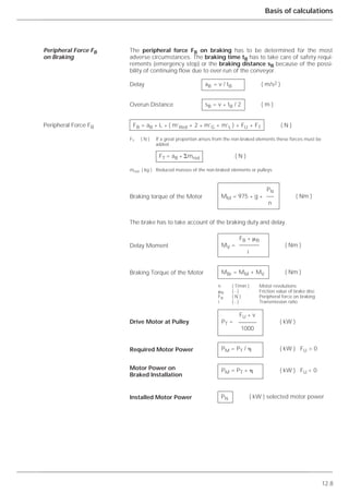 12.8
Basis of calculations
The peripheral force FB on braking has to be determined for the most
adverse circumstances. The braking time tB has to take care of safety requi-
rements (emergency stop) or the braking distance sB because of the possi-
bility of continuing flow due to over-run of the conveyor.
The brake has to take account of the braking duty and delay.
Peripheral Force FB
on Braking
Peripheral Force FB
aB = v / tB ( m/s2 )
sB = v * tB / 2 ( m )
FB = aB * L * ( m’Red + 2 * m’G + m’L ) + FU + FT ( N )
FT ( N ) If a great proportion arises from the non-braked elements these forces must be
added.
FT = aB * ⌺mred ( N )
mred ( kg ) Reduced masses of the non-braked elements or pulleys
Braking torque of the Motor
FB * ␮B
MV = ( Nm )
i
MBr = MM + MV ( Nm )
n ( T/min ) Motor revolutions
␮B ( - ) Friction value of brake disc
FB ( N ) Peripheral force on braking
i ( - ) Transmission ratio
FU * v
PT = ( kW )
1000
PM = PT / ␩ ( kW ) FU > 0
PM = PT * ␩ ( kW ) FU < 0
PN ( kW ) selected motor power
Delay
Overun Distance
Delay Moment
Braking Torque of the Motor
Drive Motor at Pulley
Required Motor Power
Motor Power on
Braked Installation
Installed Motor Power
PN
MM = 975 * g * ( Nm )
n
 