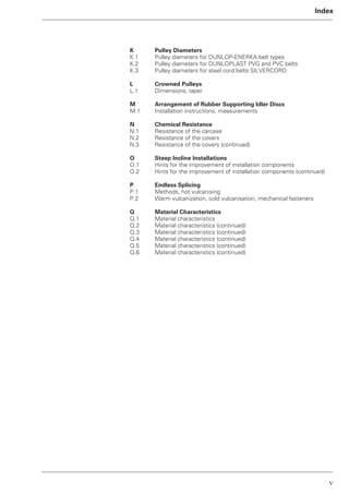 V
Index
K Pulley Diameters
K.1 Pulley diameters for DUNLOP-ENERKA belt types
K.2 Pulley diameters for DUNLOPLAST PVG and PVC belts
K.3 Pulley diameters for steel cord belts SILVERCORD
L Crowned Pulleys
L.1 Dimensions, taper
M Arrangement of Rubber Supporting Idler Discs
M.1 Installation instructions, measurements
N Chemical Resistance
N.1 Resistance of the carcase
N.2 Resistance of the covers
N.3 Resistance of the covers (continued)
O Steep Incline Installations
O.1 Hints for the improvement of installation components
O.2 Hints for the improvement of installation components (continued)
P Endless Splicing
P.1 Methods, hot vulcanising
P.2 Warm vulcanization, cold vulcanisation, mechanical fasteners
Q Material Characteristics
Q.1 Material characteristics
Q.2 Material characteristics (continued)
Q.3 Material characteristics (continued)
Q.4 Material characteristics (continued)
Q.5 Material characteristics (continued)
Q.6 Material characteristics (continued)
 