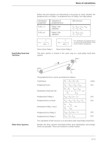 12.12
Basis of calculations
Before the belt tensions are determined it necessary to check whether the
peripheral force of Pulley 1 or peripheral force of Pulley 2 are fully utilized.
This drive system is treated in the same way as a dual pulley head drive
system.
The peripheral forces can be ascertained as follows:
The calculation of belt stresses is as described under Dual Pulley Head Drive.
Besides the drive systems described further drive distributions and arrange-
ments are possible. These are treated in a similar fashion.
Dual Pulley Head and
Tail Drive
Other Drive Systems
Distribution Utilization of Belt stresses
proportion peripheral force
P1/P2 > x Pulley 1 full T2 = FU1 * c12 - FU2
utilization T1 = T2 + FU
P1/P2 ≤ x Pulley 2 full T2 = FU2 * c22
utilization T1 = T2 + FU
1 1
c12 = c22 =
e␮␣
1 - 1 e␮␣
2 - 1
Drive Factor Pulley 1 Drive Factor Pulley 2
᭤
Pulley 3
Pulley 1
Pulley 2
FU3
P3
FU1
P1
FU2
P2
PT = P1 + P2 + P3 ( kW )
FU = FU1 + FU2 + FU3 ( N )
P1 + P2 FU1 + FU2
≈ ≈ x
P3 FU3
FU3 = FU / ( x + 1 ) ( N )
FU1 + FU2 = FU - FU3 = Fk ( N )
P1 FU1
≈ = w
P2 FU2
FU2 = Fk / ( w + 1 ) ( N )
FU1 = Fk - FU2 ( N )
Total Power
Peripheral Forces
Distribution Head and Tail
Peripheral for Pulley 3
Peripheral force at Head
Distribution Pulley 1 and 2
Peripheral Force Pulley 2
Peripheral Force Pulley 1
The distribution of peripheral forces
at start-up and determination of belt
stresses follows analogously.
 