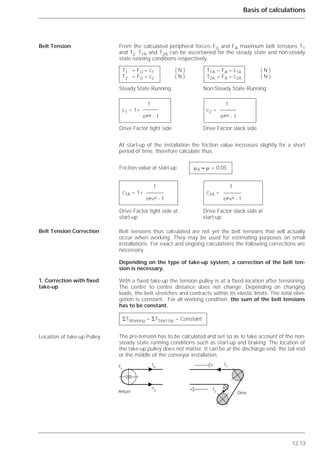 12.13
Basis of calculations
From the calculated peripheral forces FU and FA maximum belt tensions T1
and T2. T1A and T2A can be ascertained for the steady state and non-steady
state running conditions respectively.
At start-up of the installation the friction value increases slightly for a short
period of time, therefore calculate thus.
Belt tensions thus calculated are not yet the belt tensions that will actually
occur when working. They may be used for estimating purposes on small
installations. For exact and ongoing calculations the following corrections are
necessary.
Depending on the type of take-up system, a correction of the belt ten-
sion is necessary.
With a fixed take-up the tension pulley is at a fixed location after tensioning.
The centre to centre distance does not change. Depending on changing
loads, the belt stretches and contracts within its elastic limits. The total elon-
gation is constant. For all working condition, the sum of the belt tensions
has to be constant.
The pre-tension has to be calculated and set so as to take account of the non-
steady state running conditions such as start-up and braking. The location of
the take-up pulley does not matter. It can be at the discharge end, the tail end
or the middle of the conveyor installation.
Belt Tension
Belt Tension Correction
1. Correction with fixed
take-up
Location of take-up Pulley
T1 = FU * c1 ( N ) T1A = FA * c1A ( N )
T2 = FU * c2 ( N ) T2A = FA * c2A ( N )
Steady State Running Non-Steady State Running
1 1
c1 = 1+ c2 =
e␮␣ - 1 e␮␣ - 1
Drive Factor tight side Drive Factor slack side
Friction value at start-up ␮A ≈ ␮ + 0.05
1 1
c1A = 1+ c2A =
e␮A␣ - 1 e␮A␣ - 1
Drive Factor tight side at Drive Factor slack side at
start-up start-up
⌺TWorking = ⌺TStart-Up = Constant
᭟
Drive
T1
T2
᭤
᭤
᭤
T3
T4Fv
Return
᭟
᭤
 