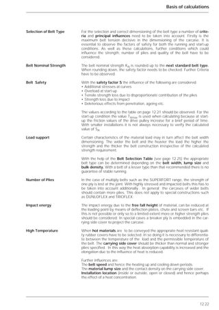 12.22
Basis of calculations
For the selection and correct dimensioning of the belt type a number of crite-
ria and principal influences need to be taken into account. Firstly is the
maximum belt tension decisive in the dimensioning of the carcase. It is
essential to observe the factors of safety for both the running and start-up
conditions. As well as these calculations, further conditions which could
influence the strength, number of plies and quality of the belt have to be
considered.
The belt nominal strength KN is rounded up to the next standard belt type.
When rounding down, the safety factor needs to be checked. Further Criteria
have to be observed.
With the safety factor S the influence of the following are considered:
• Additional stresses at curves
• Overload at start-up
• Tensile strength loss due to disproportionate contribution of the plies
• Strength loss due to impact
• Deleterious effects from penetration, ageing etc.
The values according to the table on page 12.21 should be observed. For the
start-up condition the value TAmax is used when calculating because at start-
up the friction values of the drive pulley increase for a brief period of time.
With smaller installations it is not always necessary to verify the calculated
value of SA.
Certain characteristics of the material load may in turn affect the belt width
dimensioning. The wider the belt and the heavier the load the higher the
strength and the thicker the belt construction irrespective of the calculated
strength requirement.
With the help of the Belt Selection Table (see page 12.25) the appropriate
belt type can be determined depending on the belt width, lump size and
bulk density. With a belt of a lesser type than that recommended there is no
guarantee of stable running.
In the case of multiply belts such as the SUPERFORT range, the strength of
one ply is lost at the joint. With highly stressed and impacted belts this has to
be taken into account additionally. In general the carcases of wider belts
should contain more plies. This does not apply to special constructions such
as DUNLOFLEX and TRIOFLEX.
The impact energy due to the free fall height of material, can be reduced at
the loading point by means of deflection plates, chute and screen bars etc. If
this is not possible or only so to a limited extent more or higher strength plies
should be considered. In special cases a breaker ply is embedded in the car-
rying side cover to project the carcase.
When hot materials are to be conveyed the appropriate heat resistant quali-
ty rubber covers have to be selected. In so doing it is necessary to differentia-
te between the temperature of the load and the permissible temperature of
the belt. The carrying side cover should be thicker than normal and stronger
plies specified. In this way the heat absorption capability is increased and the
elongation due to the influence of heat is reduced.
Further influences are:
The belt speed and hence the heating up and cooling down periods.
The material lump size and the contact density on the carrying side cover.
Installation location (inside or outside, open or closed) and hence perhaps
the effect of a heat concentration.
Selection of Belt Type
Belt Nominal Strength
Belt Safety
Load support
Number of Plies
Impact energy
High Temperature
 