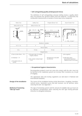12.24
Basis of calculations
• Self extinguishing quality (Underground mines)
The definition of self extinguishing conveyor belting means a quality which
does not promote the spread of flame from the initial fire. To determine the
combustion characteristics a number of tests have to be conducted.
• Occupational hygiene characteristics.
Decomposition products must not come into contact with the skin, must not
be harmful to the respiratory system nor increase filter resistance as a result
of clogging.
The appropriate data and testing regulations are laid down in National and
International Standards.
The course of the installation having certain dimensions, troughing, transition,
vertical curves, horizontal curves and belt turnover can be decisive when
selecting the belt. See Appendix 1.
The type of tensioning system and the amount of available take-up travel can
be important considerations when selecting the belt type having particular
reference to elongation behaviour.
Design of the Installation
Method of Tensioning
Take-up Travel
Flame Test Gallery Test Propane Burner Test Drum Friction Test
DIN 22103 (12.74) DIN 22118 (12.74)
n = 190 ± 10 min-1
Number of samples
6 ( 3 + 3 ) 5 1 6
Time in Flame
45 s 15 min 10 min –
Requirements
a) Sum of after flame < 45 s a) Average value of residual a) No reignition
length ≥ 400mm
b) Individual <15 Residual piece full width b) With flame glow
b) No sample residual length not affected preventative substitute
0 mm (slipobservation necessary)
c) No ignition after air
current
᭤
᭤
᭤
᭤
sample
200
25
sample
1200 x 90
remaining piece
2000 x B
sample
remaining piece
450
200
G
 
