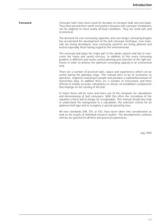 Introduction
1.1
Conveyor belts have been used for decades to transport bulk and unit loads.
They have proved their worth everywhere because belt conveyor installations
can be adapted to meet nearly all local conditions. They are work-safe and
economical.
The demand for ever increasing capacities and ever longer conveying lengths
has accelerated the development of the belt conveyor technique, new mate-
rials are being developed, new conveying systems are being planned and
tested especially those having regard to the environmental.
The conveyor belt plays the major part in the whole system and has to over-
come the many and varied stresses. In addition to this every conveying
problem is different and needs careful planning and selection of the right ele-
ments in order to achieve the optimum conveying capacity in an economical
way.
There are a number of practical rules, values and experiences which can be
useful during the planning stage. This manual aims to be of assistance to
operators, engineers and project people and provides a substantial amount of
elementary data. In addition there are a number of instructions and hints
offered to enable accurate calculations or checks on installation components
that impinge on the running of the belt.
In future there will be more and more use of the computer for calculations
and dimensioning of belt conveyors. With this often the correlation of the
valuation criteria will no longer be recognizable. This manual should also help
to understand the background to a calculation, the selection criteria for an
optimum belt type and to recognize a special operating case.
All new standards DIN, EN, or ISO, have been taken into consideration as
well as the results of individual research studies. The developments continue
and we are grateful for all hints and practical experiences.
July 1994
Foreword
 