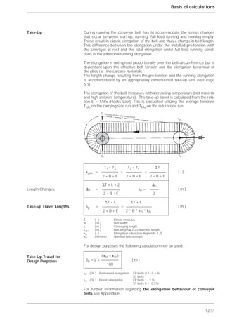 12.31
Basis of calculations
During running the conveyor belt has to accommodate the stress changes
that occur between start-up, running, full load running and running empty.
These result in elastic elongation of the belt and thus a change in belt length.
This difference between the elongation under the installed pre-tension with
the conveyor at rest and the total elongation under full load running condi-
tions is the additional running elongation.
The elongation is not spread proportionally over the belt circumference but is
dependent upon the effective belt tension and the elongation behaviour of
the plies i.e. the carcase materials.
The length change resulting from the pre-tension and the running elongation
is accommodated by an appropriately dimensioned take-up unit (see Page
6.1).
The elongation of the belt increases with increasing temperature (hot material
and high ambient temperature). The take-up travel is calculated from the rela-
tion E = T/B/⑀ (Hooks Law). This is calculated utilizing the average tensions
TMo on the carrying side run and TMu on the return side run.
For design purposes the following calculation may be used:
For further information regarding the elongation behaviour of conveyor
belts see Appendix H.
Take-Up
Length Changes
Take-up Travel Lengths
Take-Up Travel for
Design Purposes
T1 + T2 T3 + T4 ⌺T
⑀ges = + = ( - )
2 * B * E 2 * B * E 2 * B * E
⌺T * L * 2 ⌬L
⌬L = sp = ( m )
2 * B * E 2
⌺T * L ⌺T * L
sp = = ( m )
2 * B * E 2 * B * kD * kN
E ( - ) Elastic modulus
B ( m ) Belt width
L ( m ) Conveying length
Lges ( m ) Belt length ≈ 2 * conveying length
kD ( - ) Elongation value (see Appendix 1.2)
kN ( N/mm ) Nominal belt strength
( ⑀bl + ⑀el )
Sp = L * ( m )
100
⑀bl ( % ) Permanent elongation EP belts 0.2 - 0.4 %
ST belts -
⑀el ( % ) Elastic elongation EP belts 1 - 2 %
ST belts 0.1 - 0.5%
Tension of the fully loaded belt
Tension of stationary or empty belt
 