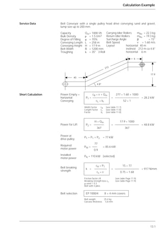 13.1
Calculation Example
Belt Conveyor with a single pulley head drive conveying sand and gravel,
lump size up to 200 mm.
Capacity Qm= 1000 t/h
Bulk Density ␳ = 1.5 t/m3
Degree of Filling ␸ = 70%
Conveying Length L = 258 m
Conveying Height H = 17.9 m
Belt Width B = 1200 mm
Troughing ␭ = 35° 3 Roll
Service Data
Short Calculation cB * v + Qm 277 * 1.68 + 1000
P1 = = = 28.2 kW
cL * kf 52 * 1
Width Factor cB (see table 11.7)
Length Factor cL (see table 11.8)
Factor kf (see table 11.8)
H * Qm 17.9 * 1000
P2 = = = 48.8 kW
367 367
PT = P1 + P2 = 77 kW
77
PM = = 85.6 kW
0.9
PN = 110 kW (selected)
cR * PT 15 * 77
k = = = 917 N/mm
cv * v 0.75 * 1.68
Friction factor cR (see table Page 11.9)
Breaking strength loss cv (see table Page 11.9)
␮ used = 0.3
Belt with 4 plies
EP 1000/4 8 + 4 mm covers
Belt weight 25.4 kg
Carcase thickness 5.8 mm
40
6
17.9
4.8°
212
Carrying Idler Rollers mRo = 22.3 kg
Return Idler Rollers mRu = 19.3 kg
Surcharge Angle ␤ = 15°
Belt Speed v = 1.68 m/s
Layout horizontal 40 m
inclined 212 m ca 4.8°
horizontal 6 m
Power Empty +
horizontal
Conveying
Power for Lift
Power at
drive pulley
Required
motor power
Installed
motor power
Belt breaking
strength
Belt selection
 