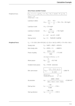 13.2
Calculation Example
Peripheral Force
Peripheral Force
FU = C * f * L * g [ m’R + ( 2 * m’G + m’L ) * cos ␦ ] + H * g * m’L
Factor C = 1.37
Friction factor f = 0.02
Drive Power and Belt Tension
22.3 19.3
m’R = + = 18.6 + 9.6 = 28.2 kg/m
1.2 2
m’G = 25.4 kg/m
1000
m’L = = 165.3 kg/m
3.6 * 1.68
␦ = 4.8° cos 4.8° = 0.997
kA = 1.5 (hydraulic coupling)
FU = 16897 + 29027 = 45924 N
FA = 45924 * 1.5 = 68885 N
45923 * 1.68
PT = = 77.2 kW
1000
drive degree of efficiency ␩ = 0.9
PT
PM = = 85.7 kW
0.9
PN = 110 kW (selected)
( m’L + m’G ) * g * lo
Tmin = = 28061 N
8 * 0.01
With belt sag 1%
Carrying side idle pitch lo = 1.2m
68885 - 45924
aA = = 0.368 m/s2
258 * ( 165.3 + 25.4 + 50.8 )
1.68
tA = = 4.56 s
0.368
1.68 * 4.56
sA = = 3.83 m
2
Load due to idlers
Load due to belt
Load due to material
Incline
Start-up factor
Steady state
Non-steady state
Power at pulley
Motor power
Installed motor power
Min. belt tension
Acceleration
Start-up time
Start-up distance
FU = 1.37*0.02*258*9.81[28.2+(2*25.4+165.3)*0.997]+17.9*9.81*165.3
 