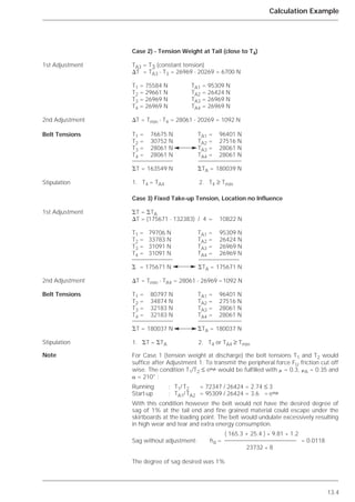 13.4
Calculation Example
Case 2) - Tension Weight at Tail (close to T4)
TA3 = T3 (constant tension)
⌬T = TA3 - T3 = 26969 - 20269 = 6700 N
T1 = 75584 N TA1 = 95309 N
T2 = 29661 N TA2 = 26424 N
T3 = 26969 N TA3 = 26969 N
T4 = 26969 N TA4 = 26969 N
⌬T = Tmin - T4 = 28061 - 20269 = 1092 N
Case 3) Fixed Take-up Tension, Location no Influence
⌺T = ⌺TA
⌬T = (175671 - 132383) / 4 = 10822 N
T1 = 79706 N TA1 = 95309 N
T2 = 33783 N TA2 = 26424 N
T3 = 31091 N TA3 = 26969 N
T4 = 31091 N TA4 = 26969 N
⌺ = 175671 N ⌺TA = 175671 N
⌬T = Tmin - TA4 = 28061 - 26969 =1092 N
For Case 1 (tension weight at discharge) the belt tensions T1 and T2 would
suffice after Adjustment 1. To transmit the peripheral force FU friction cut off
wise. The condition T1/T2 ≤ e␣␮ would be fulfilled with ␮ = 0.3, ␮A = 0.35 and
␣ = 210° :
Running : T1/ T2 = 72347 / 26424 = 2.74 ≤ 3
Start-up : TA1/ TA2 = 95309 / 26424 = 3.6 = e␣␮
With this condition however the belt would not have the desired degree of
sag of 1% at the tail end and fine grained material could escape under the
skirtboards at the loading point. The belt would undulate excessively resulting
in high wear and tear and extra energy consumption.
Sag without adjustment:
The degree of sag desired was 1%
1st Adjustment
2nd Adjustment
Belt Tensions
Stipulation
1st Adjustment
2nd Adjustment
Belt Tensions
Stipulation
Note
T1 = 80797 N TA1 = 96401 N
T2 = 34874 N TA2 = 27516 N
T3 = 32183 N TA3 = 28061 N
T4 = 32183 N TA4 = 28061 N
⌺T = 180037 N ⌺TA = 180037 N
1. ⌺T = ⌺TA 2. T4 or TA4 ≥ Tmin
T1 = 76675 N TA1 = 96401 N
T2 = 30752 N TA2 = 27516 N
T3 = 28061 N TA3 = 28061 N
T4 = 28061 N TA4 = 28061 N
⌺T = 163549 N ⌺TA = 180039 N
1. T4 = TA4 2. T4 ≥ Tmin
( 165.3 + 25.4 ) * 9.81 * 1.2
hd = = 0.0118
23732 * 8
 