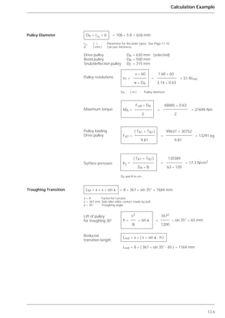 13.6
Calculation Example
Pulley Diameter
Troughing Transition
DA = cTr * d = 108 * 5.8 = 626 mm
cTr
( - ) Parameter for the belts types. See Page 11.10
d ( mm ) Carcase thickness
Drive pulley DA = 630 mm (selected)
Bend pulley DB = 500 mm
Snub/deflection pulley DC = 315 mm
v * 60 1.68 * 60
nT = = = 51 U/min
␲ * DA 3.14 * 0.63
DA ( m ) Trommeldurchmesser
FUA * DA 68885 * 0.63
MA = = = 21699 Nm
2 2
( TA1 + TA2 ) 99637 + 30752
FAT = = = 13291 Kg
9.81 9.81
( TA1 + TA2 ) 130389
pT
= = = 17.3 N/cm2
DA * B 63 * 120
DA und B in cm
LM = x * s * sin ␭ = 8 * 367 * sin 35° = 1684 mm
x = 8 Factor for carcase
s = 367 mm Side idler roller contact made by belt
␭ = 35° Troughing angle
s2 3672
h = * sin ␭ = * sin 35° = 65 mm
B 1200
Lred = x * ( s * sin ␭ - h ) mm
Lred = 8 * ( 367 * sin 35° - 65 ) = 1164 mm
v * 60 1.68 * 60
nT = = = 51 R/min
␲ * DA 3.14 * 0.63
DA ( m ) Pulley diameter
FUA * DA 68885 * 0.63
MA = = = 21699 Nm
2 2
( TA1 + TA2 ) 99637 + 30752
FAT = = = 13291 kg
9.81 9.81
( TA1 + TA2 ) 130389
pT
= = = 17.3 N/cm2
DA * B 63 * 120
DA and B in cm
s2 3672
h = * sin ␭ = * sin 35° = 65 mm
B 1200
Lred = x * ( s * sin ␭ - h )
Lred = 8 * ( 367 * sin 35° - 65 ) = 1164 mm
Pulley revolutions
Maximum torque
Pulley loading
Drive pulley
Surface pressure
Lift of pulley
for troughing 30°
Reduced
transition length
 