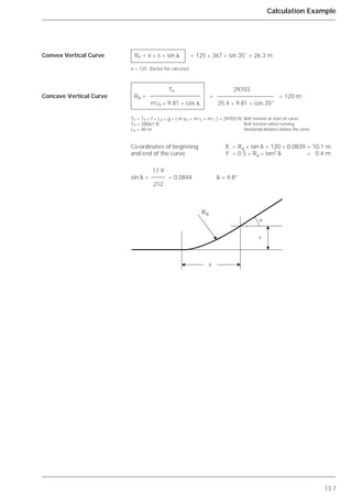 13.7
Calculation Example
Convex Vertical Curve
Concave Vertical Curve
Re = x * s * sin ␭ = 125 * 367 * sin 35° = 26.3 m
x = 125 (factor for carcase)
Tx 29703
Ra = = = 120 m
m’G * 9.81 * cos ␭ 25.4 * 9.81 * cos 35°
Tx = T4 + f * Lx * g * ( m’Ro + m’G + m’L ) = 29703 N Belt tension at start of curve
T4 = 28061 N Belt tension when running
Lx = 40 m Horizontal distance before the curve
Co-ordinates of beginning X = Ra * tan ␦ = 120 * 0.0839 = 10.1 m
and end of the curve Y = 0.5 * Ra * tan2 ␦ = 0.4 m
17.9
sin ␦ = = 0.0844 ␦ = 4.8°
212
X
Y
Ra
␦
 