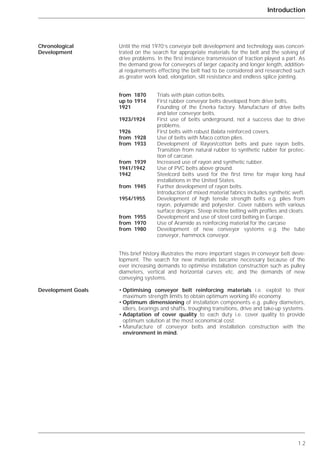 1.2
Introduction
Until the mid 1970’s conveyor belt development and technology was concen-
trated on the search for appropriate materials for the belt and the solving of
drive problems. In the first instance transmission of traction played a part. As
the demand grew for conveyors of larger capacity and longer length, addition-
al requirements effecting the belt had to be considered and researched such
as greater work load, elongation, slit resistance and endless splice jointing.
from 1870 Trials with plain cotton belts.
up to 1914 First rubber conveyor belts developed from drive belts.
1921 Founding of the Enerka factory. Manufacture of drive belts
and later conveyor belts.
1923/1924 First use of belts underground, not a success due to drive
problems.
1926 First belts with robust Balata reinforced covers.
from 1928 Use of belts with Maco cotton plies.
from 1933 Development of Rayon/cotton belts and pure rayon belts.
Transition from natural rubber to synthetic rubber for protec-
tion of carcase.
from 1939 Increased use of rayon and synthetic rubber.
1941/1942 Use of PVC belts above ground.
1942 Steelcord belts used for the first time for major long haul
installations in the United States.
from 1945 Further development of rayon belts.
Introduction of mixed material fabrics includes synthetic weft.
1954/1955 Development of high tensile strength belts e.g. plies from
rayon, polyamide and polyester. Cover rubbers with various
surface designs. Steep incline belting with profiles and cleats.
from 1955 Development and use of steel cord belting in Europe.
from 1970 Use of Aramide as reinforcing material for the carcase
from 1980 Development of new conveyor systems e.g. the tube
conveyor, hammock conveyor.
This brief history illustrates the more important stages in conveyor belt deve-
lopment. The search for new materials became necessary because of the
ever increasing demands to optimise installation construction such as pulley
diameters, vertical and horizontal curves etc. and the demands of new
conveying systems.
• Optimising conveyor belt reinforcing materials i.e. exploit to their
maximum strength limits to obtain optimum working life economy.
• Optimum dimensioning of installation components e.g. pulley diameters,
idlers, bearings and shafts, troughing transitions, drive and take-up systems.
• Adaptation of cover quality to each duty i.e. cover quality to provide
optimum solution at the most economical cost.
• Manufacture of conveyor belts and installation construction with the
environment in mind.
Chronological
Development
Development Goals
 