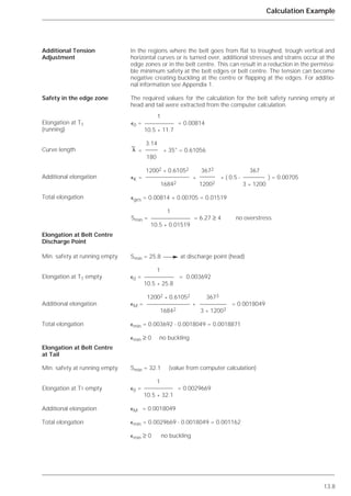 13.8
Calculation Example
In the regions where the belt goes from flat to troughed, trough vertical and
horizontal curves or is turned over, additional stresses and strains occur at the
edge zones or in the belt centre. This can result in a reduction in the permissi-
ble minimum safety at the belt edges or belt centre. The tension can become
negative creating buckling at the centre or flapping at the edges. For additio-
nal information see Appendix 1.
The required values for the calculation for the belt safety running empty at
head and tail were extracted from the computer calculation.
Additional Tension
Adjustment
Safety in the edge zone
Elongation at T1
(running)
Curve length
Additional elongation
Total elongation
Elongation at Belt Centre
Discharge Point
Min. safety at running empty
Elongation at T1 empty
Additional elongation
Total elongation
Elongation at Belt Centre
at Tail
Min. safety at running empty
Elongation at T1 empty
Additional elongation
Total elongation
1
⑀0 = = 0.00814
10.5 * 11.7
3.14
= * 35° = 0.61056
180
12002
* 0.61052 3672 367
⑀K = * * ( 0.5 - ) = 0.00705
16842 12002 3 * 1200
⑀ges = 0.00814 + 0.00705 = 0.01519
1
Smin = = 6.27 ≥ 4 no overstress
10.5 * 0.01519
␭
Smin = 25.8 at discharge point (head)
1
⑀0 = = 0.003692
10.5 * 25.8
12002
* 0.61052 3673
⑀M = * = 0.0018049
16842 3 * 12003
⑀min = 0.003692 - 0.0018049 = 0.0018871
⑀min ≥ 0 no buckling
Smin = 32.1 (value from computer calculation)
1
⑀0 = = 0.0029669
10.5 * 32.1
⑀M = 0.0018049
⑀min = 0.0029669 - 0.0018049 = 0.001162
⑀min ≥ 0 no buckling
 