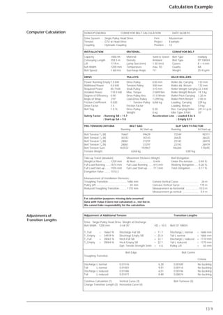 13.9
Calculation Example
Computer Calculation
Adjustments of
Transition Lengths
DUNLOP-ENERKA CONVEYOR BELT CALCULATION DATE 06.08.93
Drive System : Single Pulley Head Drive Firm : Musterman
Tension : GTU at Head Drive Project : Example
Coupling : Hydraulic Coupling Position : 12
INSTALLATION MATERIAL CONVEYOR BELT
Capacity 1000 t/h Material Sand & Gravel Belt Type multiply
Conveying Length 258.0 m Density Ambiant Belt Type EP 1000/4
Lift 17.9 m Lump Size (mm) 1.50 t/m3 Covers 8 + 4 mm
belt Width 1200 mm Temperature max. 50 Quality RA
Belt Speed 1.68 m/s Surcharge Angle 15° Weight 25.4 kg/m
DRIVE PULLEYS IDLER ROLLERS
Power Running Empty7.0 kW Drive Pulley 630 mm Roller dia. Carrying 133 mm
Additional Power 0.0 kW Tension Pulley 500 mm Roller dia. Return 133 mm
Required Power 85.7 kW Snub Pulley 315 mm Roller Weight Carrying 22.3 kW
Installed Power 110.0 kW Max. Torque 21699 Nm Roller Weight Return 19.3 kg
Degree of Efficiency 0.90 Drive Pulley Rev 51.0 R/min Roller Pitch Carrying 1.20 m
Angle of Wrap 210° Load-Drive Pulley 13290 kg Roller Pitch Return 2.00 m
Friction Coefficient 0.020 “ Tension Pulley 6268 kg Loading, Carrying 229 kg
Drive Factor 1.5 Friction Factor Loading, Return 51 kg
Belt Sag 1.0 % Drive Pulley 0.30 Rev. Carrying Roller 241.4 r.p.m
Weight 0 kg Idler Type 3 Port 35°
Safety Factor : Running SB = 11.7 Acceleration Line : Loaded 4.56 S
: Start-up SA = 9.0 : Empty 0.51
PRE-TENSION CRITERIA BELT SAG SLIP SAFETY FACTOR
Running At Start-up Running At Start-up
Belt Tension T1 (N) 76667 99629 72349 95311
Belt Tension T2 (N) 30743 30743 26425 26425
Belt Tension T3 (N) 28061 31297 23743 26979
Belt Tension T4 (N) 28061 31297 23743 26979
Belt Tension Sum 163532 192967 146260 175695
Tension Weight 6268 kg 5387 kg
Take-up Travel (absolute): Movement Distance Weight: Belt Elongation:
Weight at Rest............1259 mm At Rest....................... 0 mm Under Pre-tension ....... 0.49 %
Full Load Running .......1674 mm Full Load Running ...... 415 mm Working Elongation..... 0.28 %
Full Load Start-up........1976 mm Full Load Start-up ....... 717 mm Total Elongation........... 0.77 %
Elongation Value .........10.5 (-)
Measurement of Installation Elements:
Troughing Transition ......................... 1686 mm Convex Vertical Curve .......................... 26 m
Pulley Lift ......................................... 65 mm Concave Vertical Curve ......................... 119 m
Reduced Troughing Transition.......... 1170 mm Measurement xa horizontal .................. 10.0 m
Measurement ya vertical ...................... 0.4 m
For calculation purposes missing data assumed.
Data with Value 0 were not calculated i.e., not fed in.
We cannot take responsibility for the calculation.
Adjustment of Additional Tension Transition Lengths
Drive : Single Pulley Head Drive Weight at Discharge
Belt Width : 1200 mm 3 roll 35° KD = 10.5 Belt EP 1000/4
T1 Full = 76667 N Discharge Full SB = 11.7 Discharge L normal = 1686 mm
T1 Empty = 34939 N Discharge Empty SB = 25.8 Tail L normal = 1686 mm
T4 Full = 28061 N Heck Full SB = 32.1 Discharge L reduced = 1170 mm
T4 Empty = 28064 N Heck Empty SB = 32.1 Tail L reduced = 1170 mm
Dyn. Tensile Strength Smin = 4.0 Pulley Lift = 65 mm
Belt Edge Belt Centre
Troughing Transition
Criteria
Discharge L normal 0.01516 6.28 0.00189 No buckling
Tail L normal 0.01001 9.51 0.00116 No buckling
Discharge L reduced 0.01586 6.01 0.00146 No buckling
Tail L reduced 0.01071 8.89 0.00074 No buckling
Continue Calculation (1) Vertical Curve (3) Belt Turnover (5)
Change Transition Length (2) Horizontal Curve (4)
 